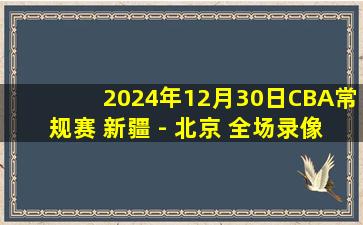 2024年12月30日CBA常规赛 新疆 - 北京 全场录像